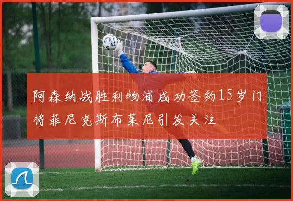 阿森纳战胜利物浦成功签约15岁门将菲尼克斯布莱尼引发关注