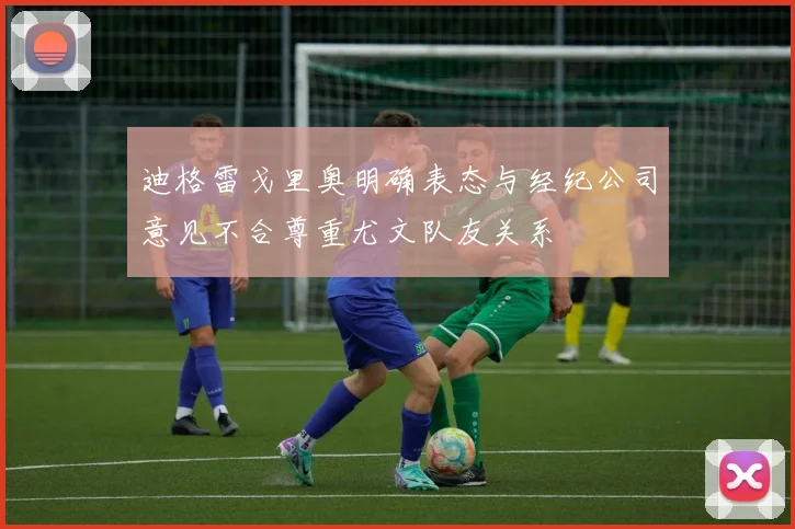 迪格雷戈里奥明确表态与经纪公司意见不合尊重尤文队友关系