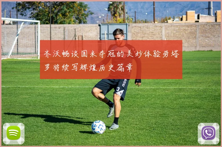 齐沃畅谈国米夺冠的美妙体验劳塔罗将续写辉煌历史篇章