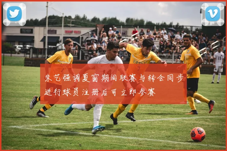 朱艺强调夏窗期间联赛与转会同步进行球员注册后可立即参赛