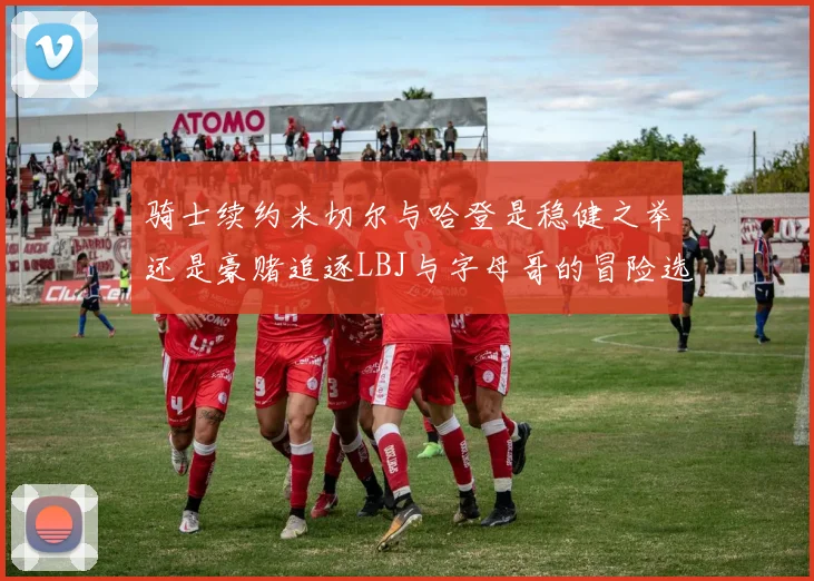 骑士续约米切尔与哈登是稳健之举还是豪赌追逐LBJ与字母哥的冒险选择