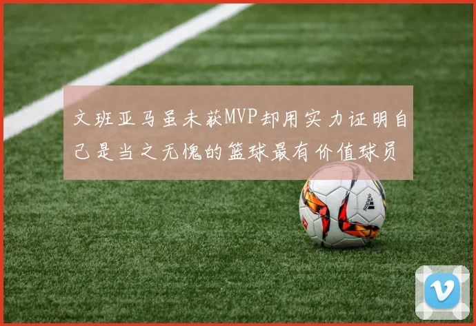 文班亚马虽未获MVP却用实力证明自己是当之无愧的篮球最有价值球员